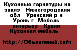 Кухонные гарнитуры на заказ - Нижегородская обл., Уренский р-н, Урень г. Мебель, интерьер » Кухни. Кухонная мебель   